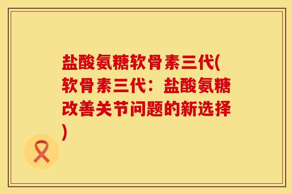 盐酸氨糖软骨素三代(软骨素三代：盐酸氨糖改善关节问题的新选择)