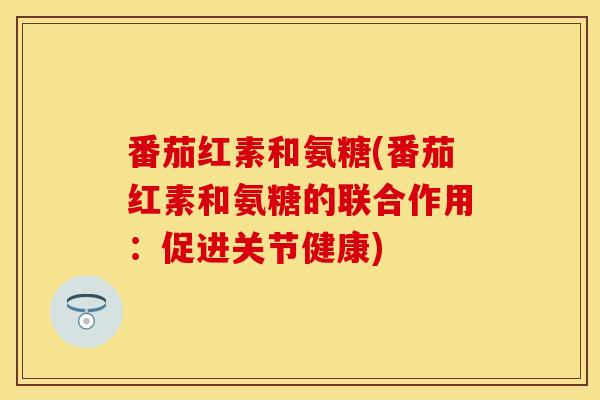 番茄红素和氨糖(番茄红素和氨糖的联合作用：促进关节健康)