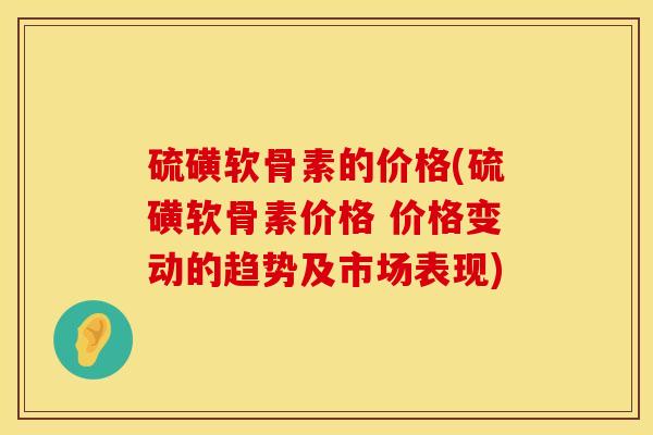 硫磺软骨素的价格(硫磺软骨素价格 价格变动的趋势及市场表现) 硫磺软骨素的价格(硫磺软骨素价格 价格变动的趋势及市场表现)