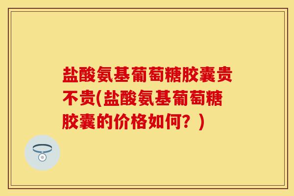 盐酸氨基葡萄糖胶囊贵不贵(盐酸氨基葡萄糖胶囊的价格如何？)