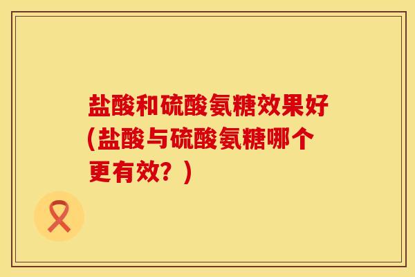 盐酸和硫酸氨糖效果好(盐酸与硫酸氨糖哪个更有效？)