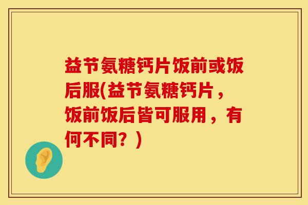 益节氨糖钙片饭前或饭后服(益节氨糖钙片，饭前饭后皆可服用，有何不同？)