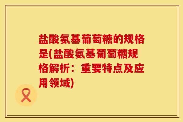 盐酸氨基葡萄糖的规格是(盐酸氨基葡萄糖规格解析：重要特点及应用领域)