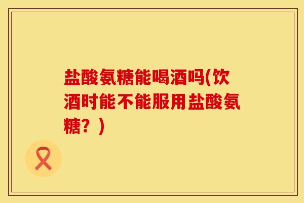 盐酸氨糖能喝酒吗(饮酒时能不能服用盐酸氨糖？)