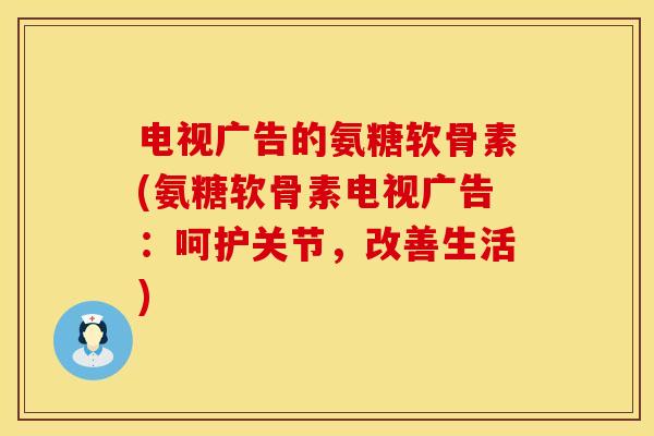电视广告的氨糖软骨素(氨糖软骨素电视广告：呵护关节，改善生活)