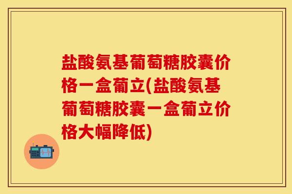 盐酸氨基葡萄糖胶囊价格一盒葡立(盐酸氨基葡萄糖胶囊一盒葡立价格大幅降低)