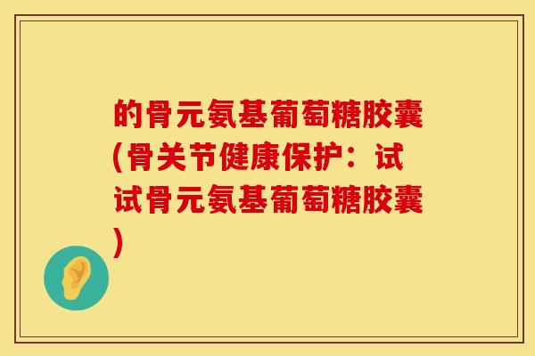 的骨元氨基葡萄糖胶囊(骨关节健康保护：试试骨元氨基葡萄糖胶囊)