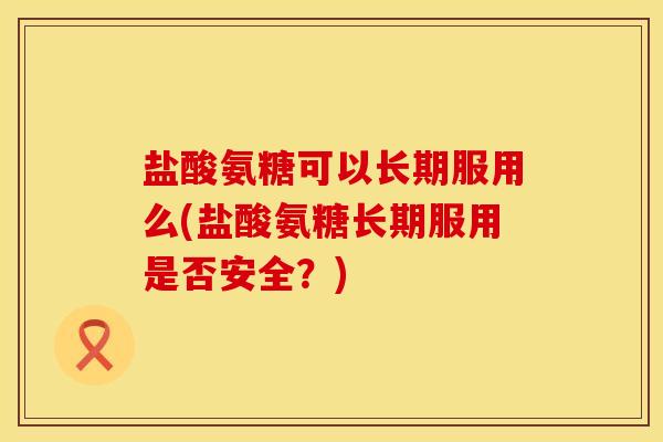 盐酸氨糖可以长期服用么(盐酸氨糖长期服用是否安全？)