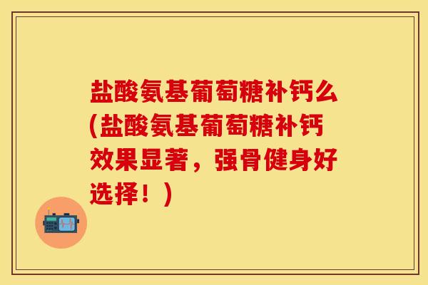 盐酸氨基葡萄糖补钙么(盐酸氨基葡萄糖补钙效果显著，强骨健身好选择！)