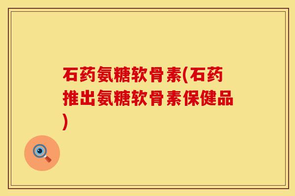石药氨糖软骨素(石药推出氨糖软骨素保健品)