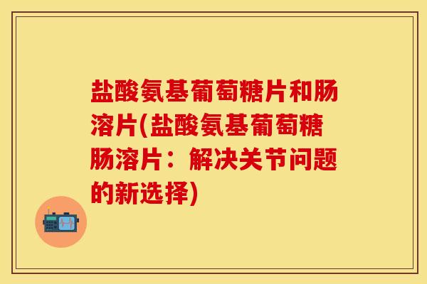 盐酸氨基葡萄糖片和肠溶片(盐酸氨基葡萄糖肠溶片：解决关节问题的新选择)