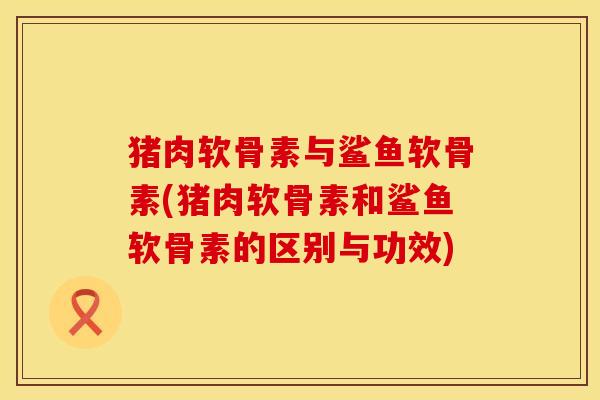 猪肉软骨素与鲨鱼软骨素(猪肉软骨素和鲨鱼软骨素的区别与功效)