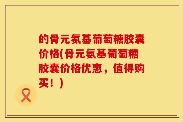 的骨元氨基葡萄糖胶囊价格(骨元氨基葡萄糖胶囊价格优惠，值得购买！)