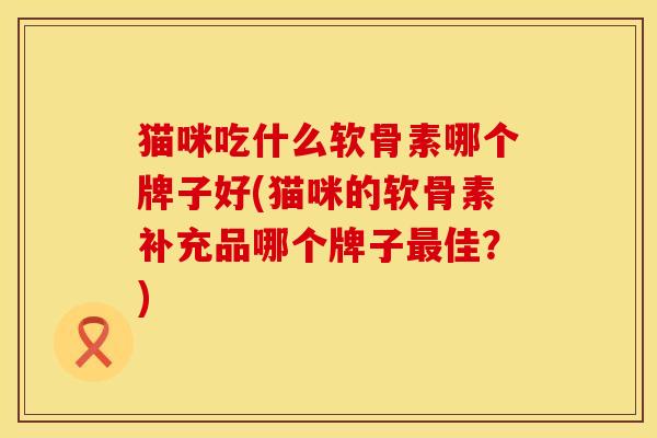 猫咪吃什么软骨素哪个牌子好(猫咪的软骨素补充品哪个牌子佳?) 猫咪吃什么软骨素哪个牌子好(猫咪的软骨素补充品哪个牌子佳?)