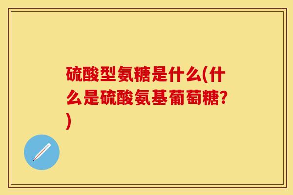 硫酸型氨糖是什么(什么是硫酸氨基葡萄糖？)