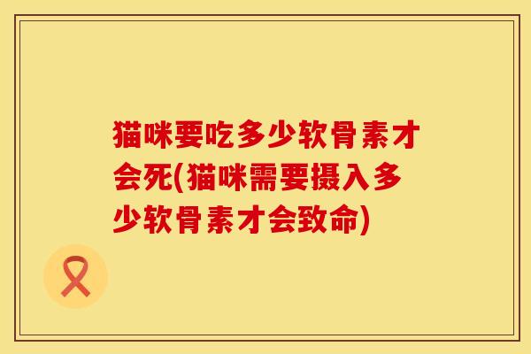 猫咪要吃多少软骨素才会死(猫咪需要摄入多少软骨素才会致命) 猫咪要吃多少软骨素才会死(猫咪需要摄入多少软骨素才会致命)