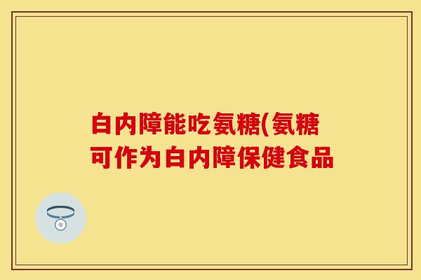 白内障能吃氨糖(氨糖可作为白内障保健食品