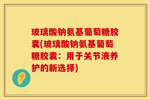 玻璃酸钠氨基葡萄糖胶囊(玻璃酸钠氨基葡萄糖胶囊:用于关节液养护的新选择) 玻璃酸钠氨基葡萄糖胶囊(玻璃酸钠氨基葡萄糖胶囊:用于关节液养护的新选择)