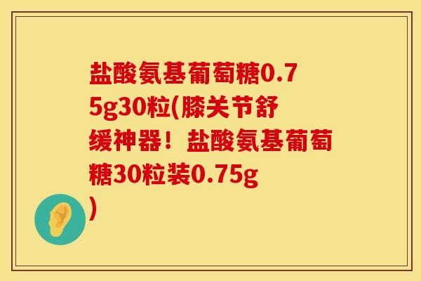 盐酸氨基葡萄糖0.75g30粒(膝关节舒缓神器！盐酸氨基葡萄糖30粒装0.75g)
