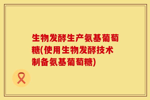 生物发酵生产氨基葡萄糖(使用生物发酵技术制备氨基葡萄糖) 生物发酵生产氨基葡萄糖(使用生物发酵技术制备氨基葡萄糖)