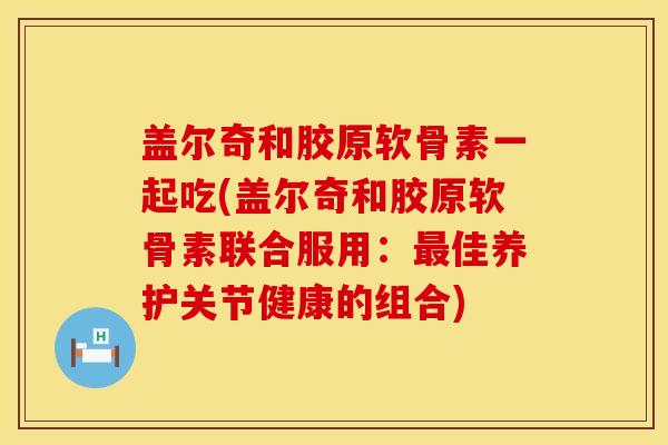 盖尔奇和胶原软骨素一起吃(盖尔奇和胶原软骨素联合服用:佳养护关节健康的组合) 盖尔奇和胶原软骨素一起吃(盖尔奇和胶原软骨素联合服用:佳养护关节健康的组合)