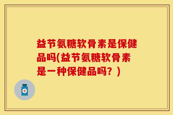 益节氨糖软骨素是保健品吗(益节氨糖软骨素是一种保健品吗？)