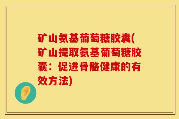 矿山氨基葡萄糖胶囊(矿山提取氨基葡萄糖胶囊：促进骨骼健康的有效方法)