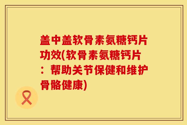 盖中盖软骨素氨糖钙片功效(软骨素氨糖钙片：帮助关节保健和维护骨骼健康)