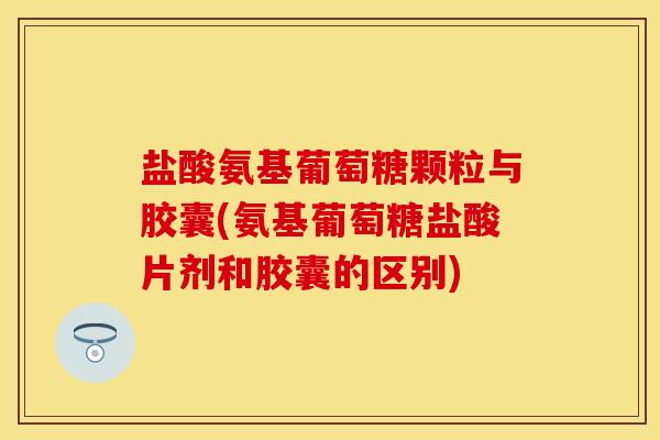 盐酸氨基葡萄糖颗粒与胶囊(氨基葡萄糖盐酸片剂和胶囊的区别)