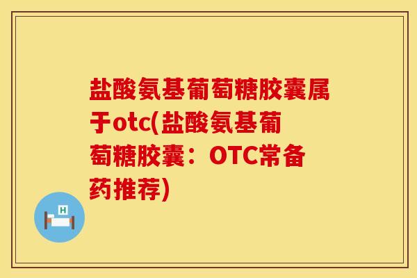 盐酸氨基葡萄糖胶囊属于otc(盐酸氨基葡萄糖胶囊：OTC常备药推荐)
