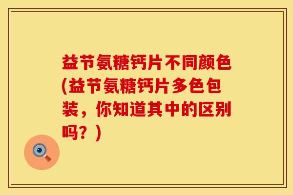 益节氨糖钙片不同颜色(益节氨糖钙片多色包装，你知道其中的区别吗？)