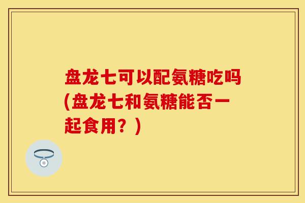盘龙七可以配氨糖吃吗(盘龙七和氨糖能否一起食用？)