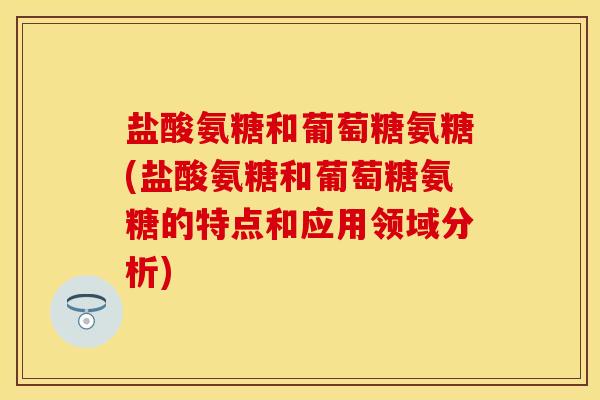 盐酸氨糖和葡萄糖氨糖(盐酸氨糖和葡萄糖氨糖的特点和应用领域分析)