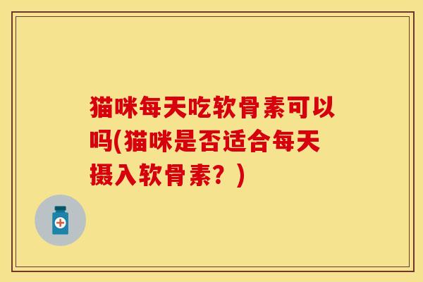 猫咪每天吃软骨素可以吗(猫咪是否适合每天摄入软骨素?) 猫咪每天吃软骨素可以吗(猫咪是否适合每天摄入软骨素?)