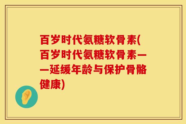 百岁时代氨糖软骨素(百岁时代氨糖软骨素——延缓年龄与保护骨骼健康)