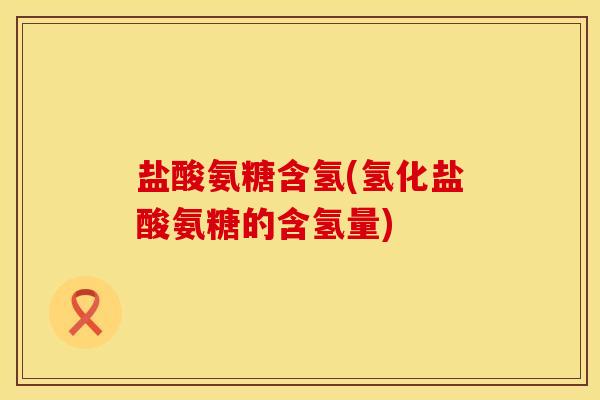 盐酸氨糖含氢(氢化盐酸氨糖的含氢量) 盐酸氨糖含氢(氢化盐酸氨糖的含氢量)