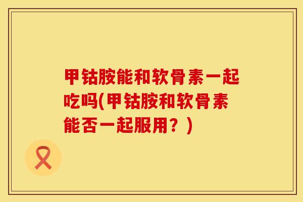 甲钴胺能和软骨素一起吃吗(甲钴胺和软骨素能否一起服用?) 甲钴胺能和软骨素一起吃吗(甲钴胺和软骨素能否一起服用?)