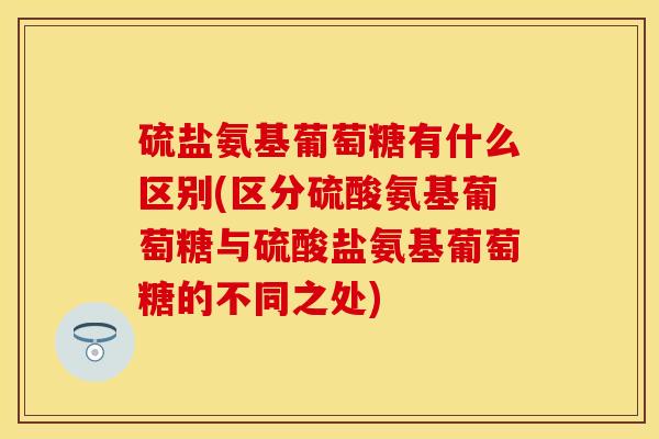 硫盐氨基葡萄糖有什么区别(区分硫酸氨基葡萄糖与硫酸盐氨基葡萄糖的不同之处)