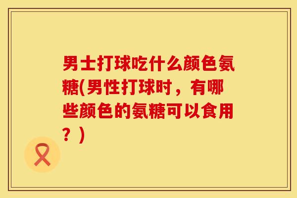 男士打球吃什么颜色氨糖(男性打球时，有哪些颜色的氨糖可以食用？)