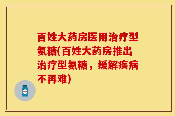 百姓大药房医用治疗型氨糖(百姓大药房推出治疗型氨糖，缓解疾病不再难)