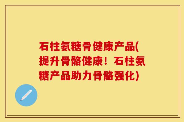 石柱氨糖骨健康产品(提升骨骼健康！石柱氨糖产品助力骨骼强化)