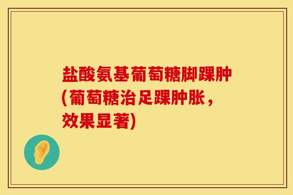 盐酸氨基葡萄糖脚踝肿(葡萄糖治足踝肿胀，效果显著)