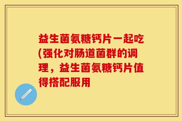 益生菌氨糖钙片一起吃(强化对肠道菌群的调理，益生菌氨糖钙片值得搭配服用