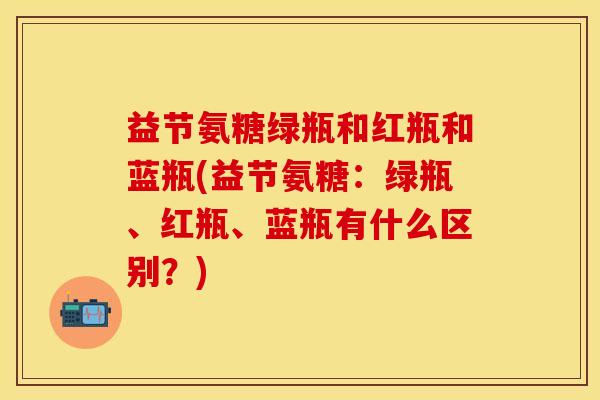 益节氨糖绿瓶和红瓶和蓝瓶(益节氨糖：绿瓶、红瓶、蓝瓶有什么区别？)