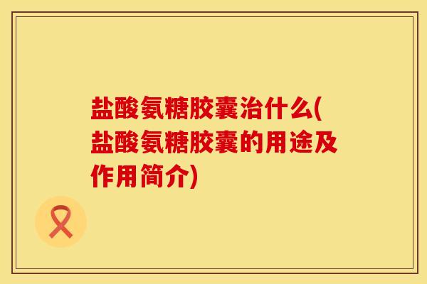 盐酸氨糖胶囊治什么(盐酸氨糖胶囊的用途及作用简介)