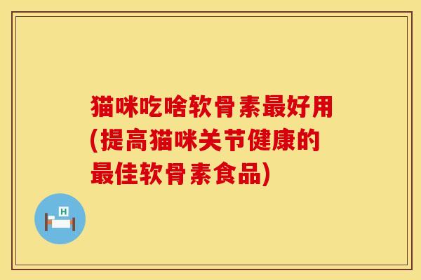 猫咪吃啥软骨素最好用(提高猫咪关节健康的最佳软骨素食品)