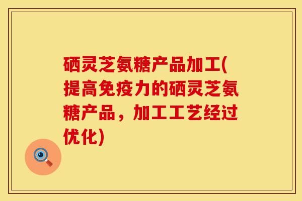 硒灵芝氨糖产品加工(提高免疫力的硒灵芝氨糖产品，加工工艺经过优化)