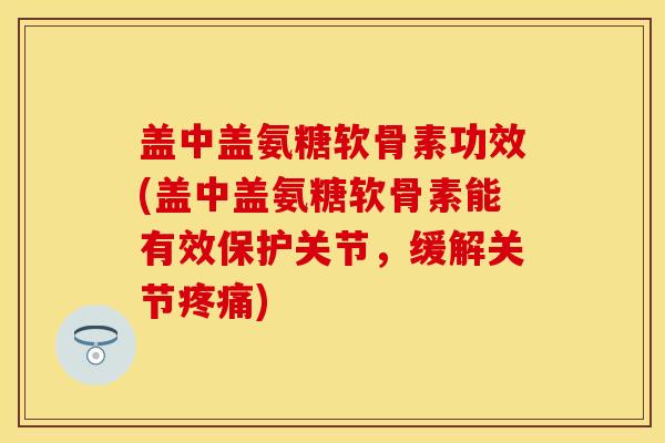 盖中盖氨糖软骨素功效(盖中盖氨糖软骨素能有效保护关节，缓解关节疼痛)