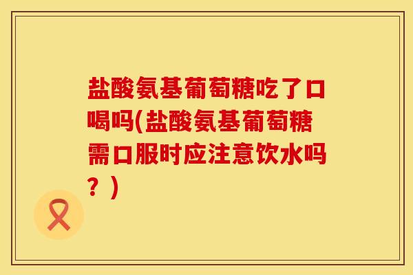 盐酸氨基葡萄糖吃了口喝吗(盐酸氨基葡萄糖需口服时应注意饮水吗？)