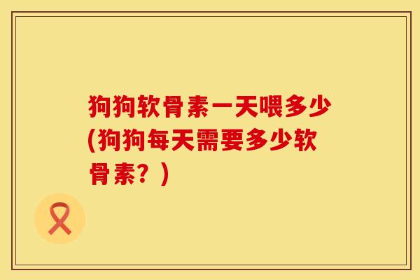 狗狗软骨素一天喂多少(狗狗每天需要多少软骨素？)